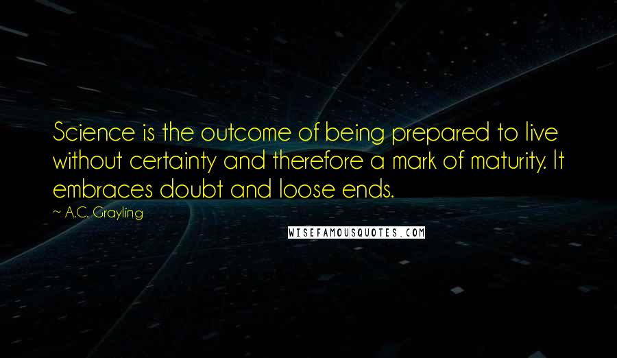 A.C. Grayling quotes: Science is the outcome of being prepared to live without certainty and therefore a mark of maturity. It embraces doubt and loose ends.
