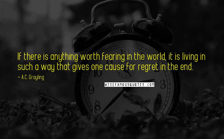 A.C. Grayling quotes: If there is anything worth fearing in the world, it is living in such a way that gives one cause for regret in the end.