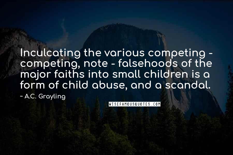 A.C. Grayling quotes: Inculcating the various competing - competing, note - falsehoods of the major faiths into small children is a form of child abuse, and a scandal.