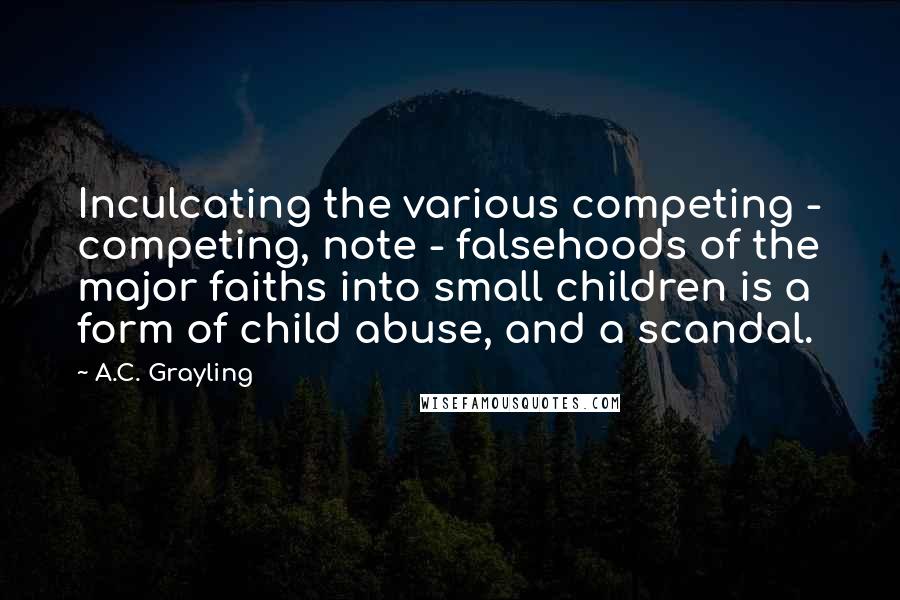 A.C. Grayling quotes: Inculcating the various competing - competing, note - falsehoods of the major faiths into small children is a form of child abuse, and a scandal. A.C. Grayling quotes: Inculcating the various competing - competing, note - falsehoods of the major faiths into small children is a form of child abuse, and a scandal.