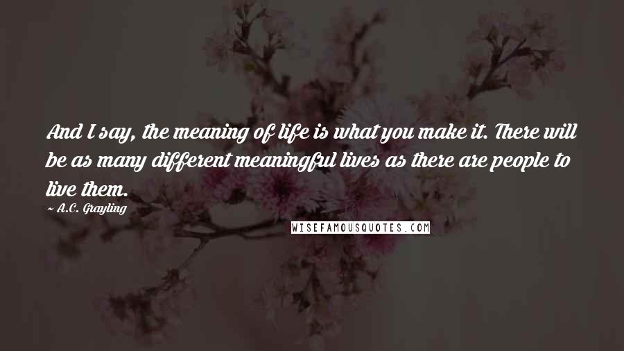 A.C. Grayling quotes: And I say, the meaning of life is what you make it. There will be as many different meaningful lives as there are people to live them.
