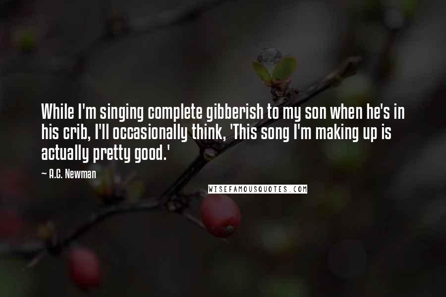 A.C. Newman quotes: While I'm singing complete gibberish to my son when he's in his crib, I'll occasionally think, 'This song I'm making up is actually pretty good.'