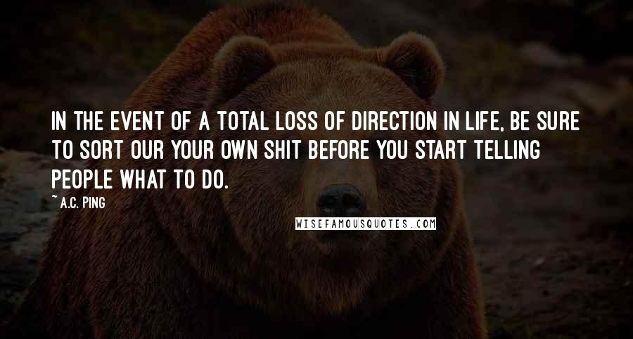A.C. Ping quotes: In the event of a total loss of direction in life, be sure to sort our your own shit before you start telling people what to do.