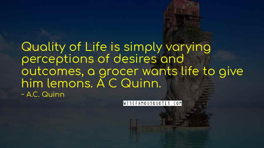 A.C. Quinn quotes: Quality of Life is simply varying perceptions of desires and outcomes, a grocer wants life to give him lemons. A C Quinn.