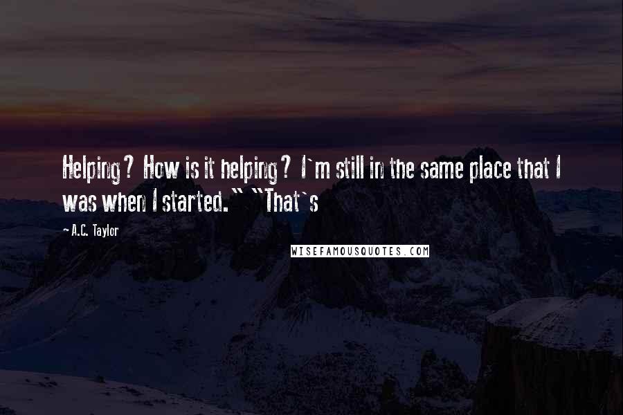 A.C. Taylor quotes: Helping? How is it helping? I'm still in the same place that I was when I started." "That's