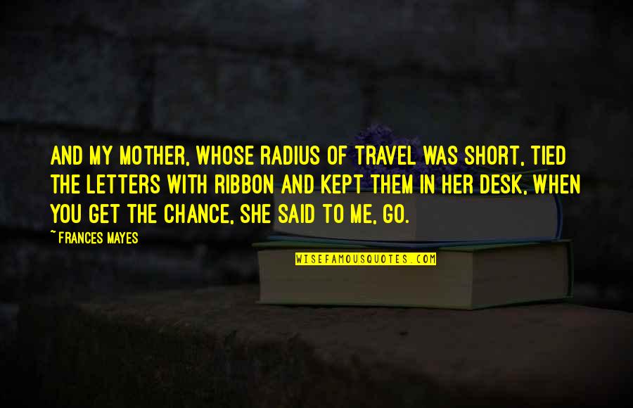 A Chance Missed Quotes By Frances Mayes: And my mother, whose radius of travel was A Chance Missed Quotes By Frances Mayes: And my mother, whose radius of travel was