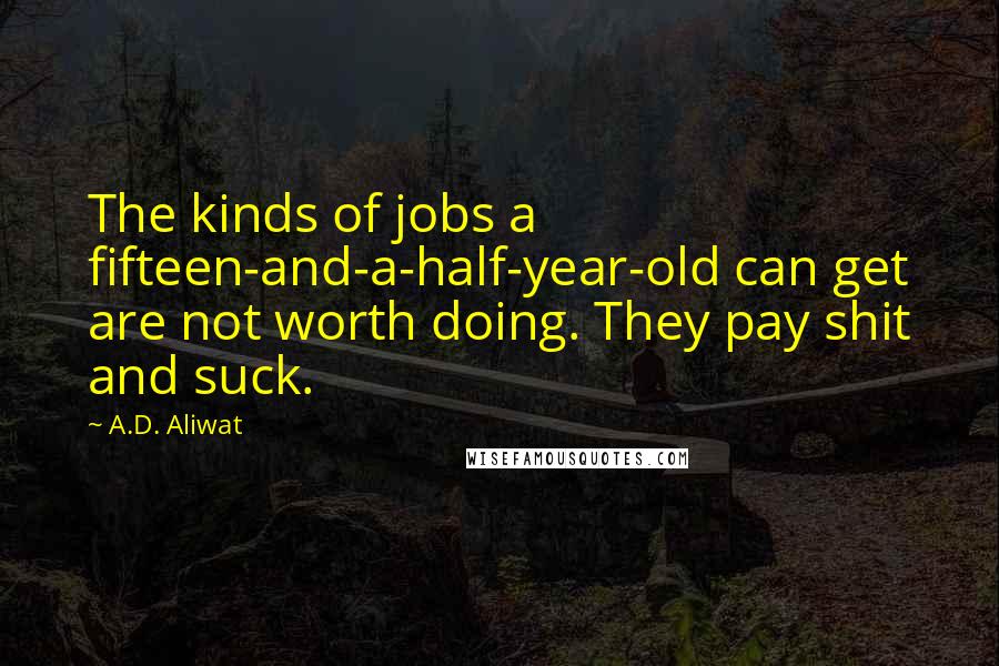 A.D. Aliwat quotes: The kinds of jobs a fifteen-and-a-half-year-old can get are not worth doing. They pay shit and suck. A.D. Aliwat quotes: The kinds of jobs a fifteen-and-a-half-year-old can get are not worth doing. They pay shit and suck.
