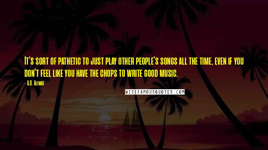 A.D. Aliwat quotes: It's sort of pathetic to just play other people's songs all the time, even if you don't feel like you have the chops to write good music. A.D. Aliwat quotes: It's sort of pathetic to just play other people's songs all the time, even if you don't feel like you have the chops to write good music.