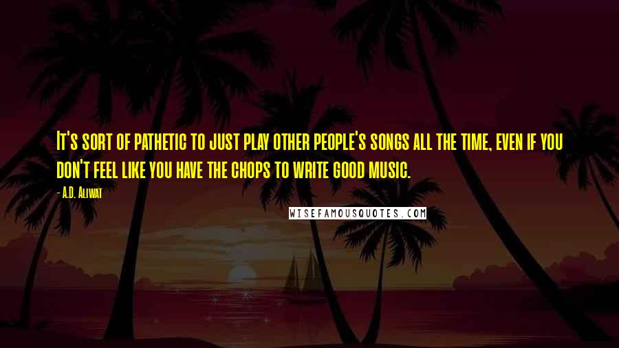 A.D. Aliwat quotes: It's sort of pathetic to just play other people's songs all the time, even if you don't feel like you have the chops to write good music.