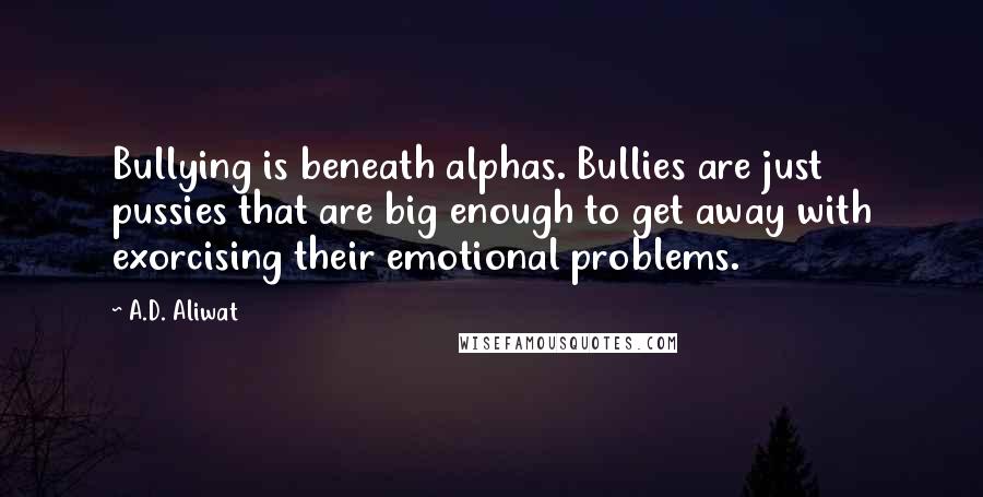 A.D. Aliwat quotes: Bullying is beneath alphas. Bullies are just pussies that are big enough to get away with exorcising their emotional problems. A.D. Aliwat quotes: Bullying is beneath alphas. Bullies are just pussies that are big enough to get away with exorcising their emotional problems.
