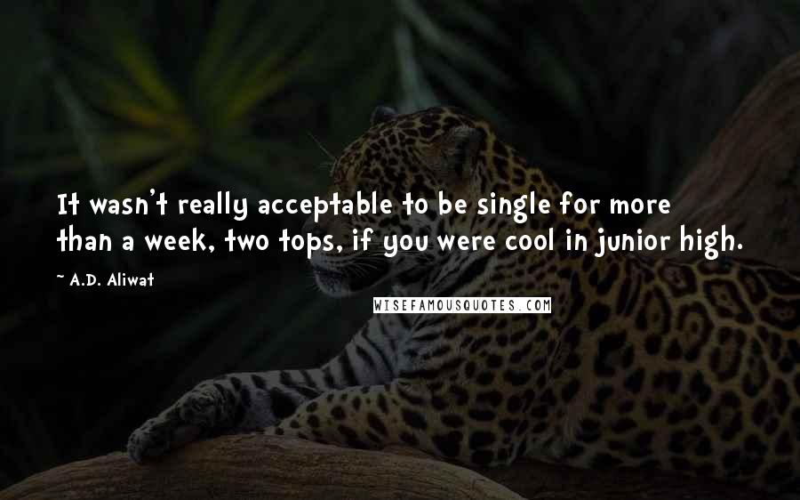 A.D. Aliwat quotes: It wasn't really acceptable to be single for more than a week, two tops, if you were cool in junior high. A.D. Aliwat quotes: It wasn't really acceptable to be single for more than a week, two tops, if you were cool in junior high.
