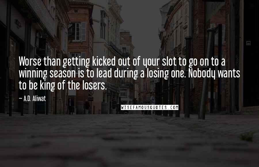 A.D. Aliwat quotes: Worse than getting kicked out of your slot to go on to a winning season is to lead during a losing one. Nobody wants to be king of the losers. A.D. Aliwat quotes: Worse than getting kicked out of your slot to go on to a winning season is to lead during a losing one. Nobody wants to be king of the losers.