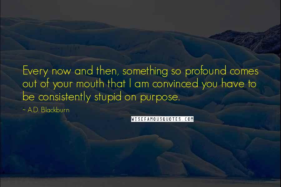 A.D. Blackburn quotes: Every now and then, something so profound comes out of your mouth that I am convinced you have to be consistently stupid on purpose. A.D. Blackburn quotes: Every now and then, something so profound comes out of your mouth that I am convinced you have to be consistently stupid on purpose.