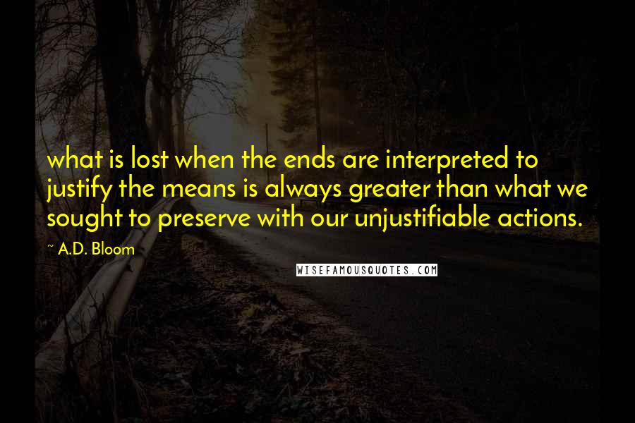 A.D. Bloom quotes: what is lost when the ends are interpreted to justify the means is always greater than what we sought to preserve with our unjustifiable actions.