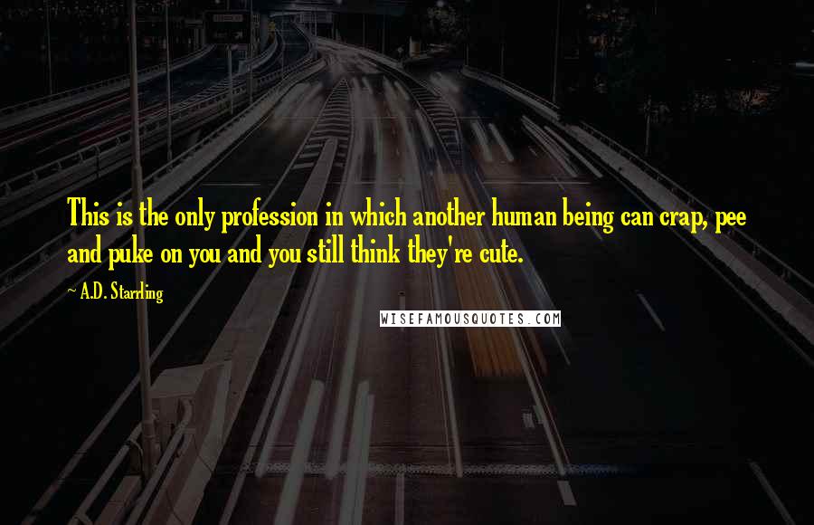 A.D. Starrling quotes: This is the only profession in which another human being can crap, pee and puke on you and you still think they're cute.