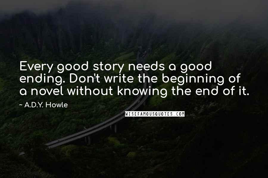 A.D.Y. Howle quotes: Every good story needs a good ending. Don't write the beginning of a novel without knowing the end of it.