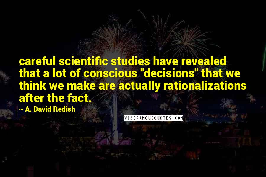 A. David Redish quotes: careful scientific studies have revealed that a lot of conscious "decisions" that we think we make are actually rationalizations after the fact. A. David Redish quotes: careful scientific studies have revealed that a lot of conscious "decisions" that we think we make are actually rationalizations after the fact.