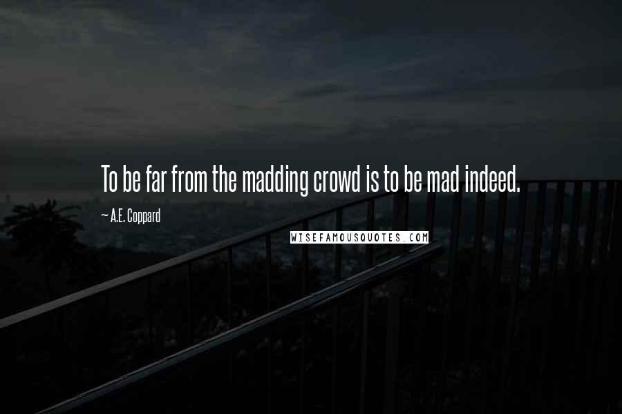 A.E. Coppard quotes: To be far from the madding crowd is to be mad indeed.