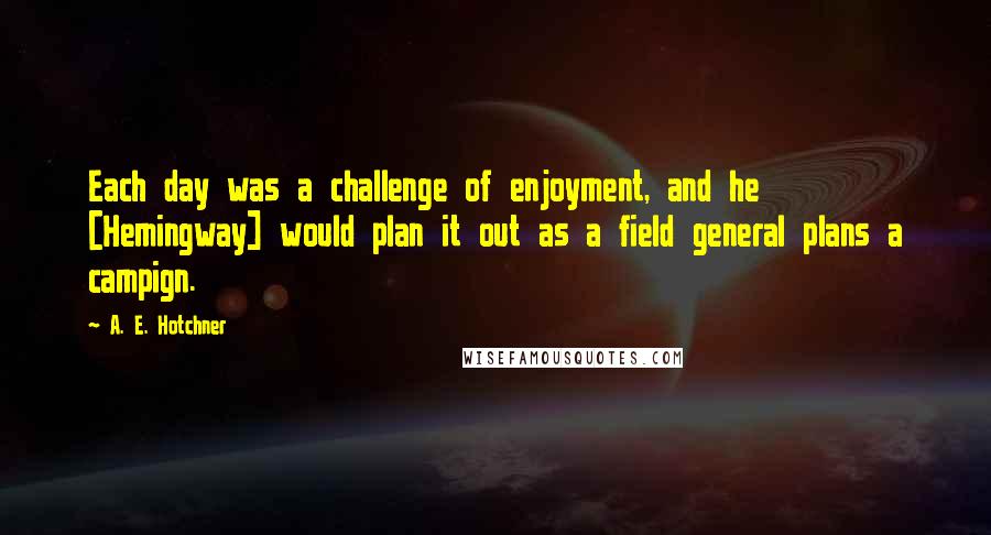 A. E. Hotchner quotes: Each day was a challenge of enjoyment, and he [Hemingway] would plan it out as a field general plans a campign.