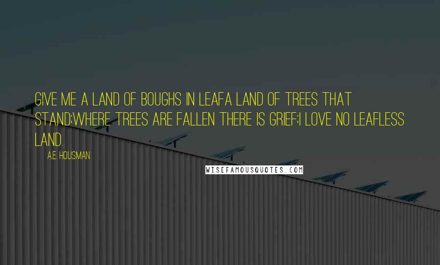 A.E. Housman quotes: Give me a land of boughs in leafA land of trees that stand;Where trees are fallen there is grief;I love no leafless land. A.E. Housman quotes: Give me a land of boughs in leafA land of trees that stand;Where trees are fallen there is grief;I love no leafless land.