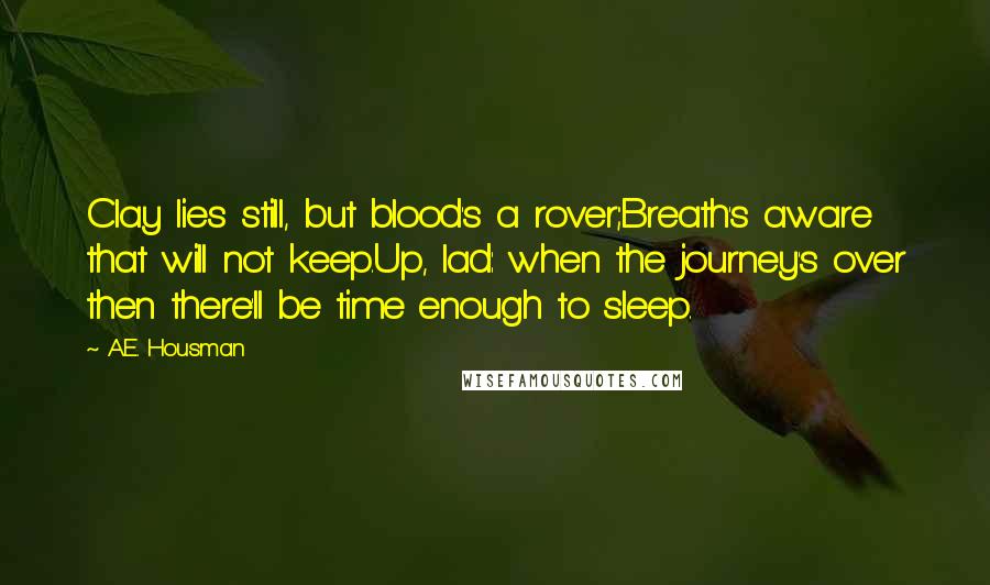 A.E. Housman quotes: Clay lies still, but blood's a rover;Breath's aware that will not keep.Up, lad: when the journey's over then there'll be time enough to sleep.