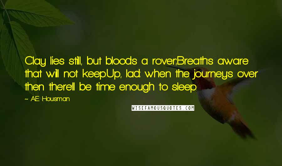 A.E. Housman quotes: Clay lies still, but blood's a rover;Breath's aware that will not keep.Up, lad: when the journey's over then there'll be time enough to sleep. A.E. Housman quotes: Clay lies still, but blood's a rover;Breath's aware that will not keep.Up, lad: when the journey's over then there'll be time enough to sleep.