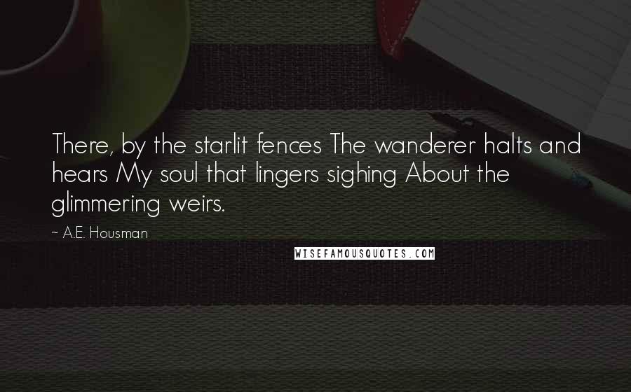 A.E. Housman quotes: There, by the starlit fences The wanderer halts and hears My soul that lingers sighing About the glimmering weirs.