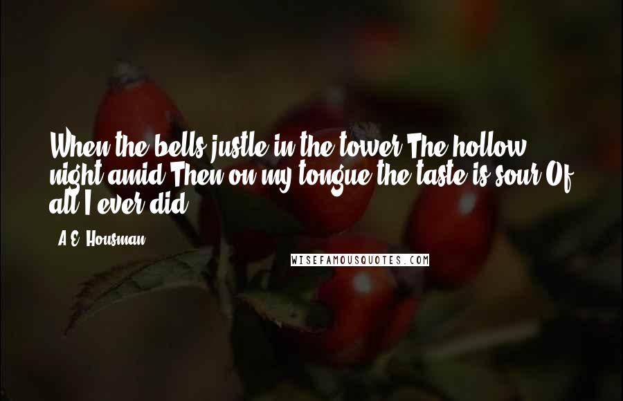 A.E. Housman quotes: When the bells justle in the tower The hollow night amid,Then on my tongue the taste is sour Of all I ever did. A.E. Housman quotes: When the bells justle in the tower The hollow night amid,Then on my tongue the taste is sour Of all I ever did.