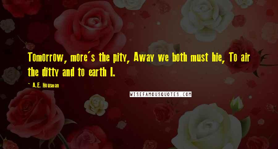 A.E. Housman quotes: Tomorrow, more's the pity, Away we both must hie, To air the ditty and to earth I.