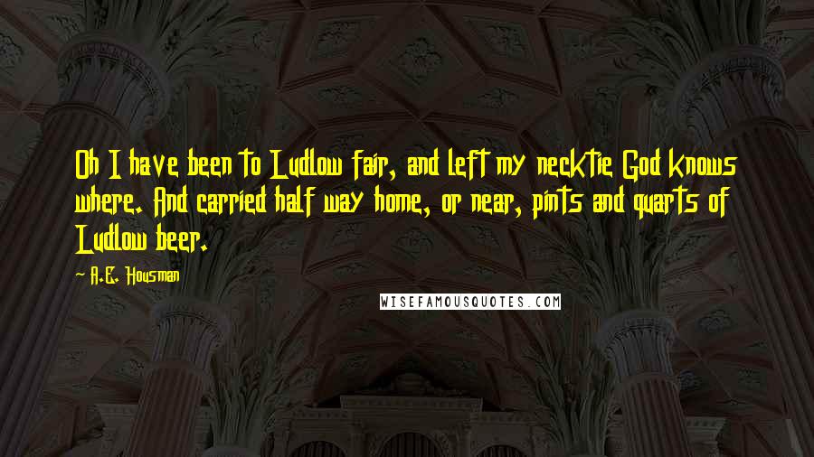 A.E. Housman quotes: Oh I have been to Ludlow fair, and left my necktie God knows where. And carried half way home, or near, pints and quarts of Ludlow beer.