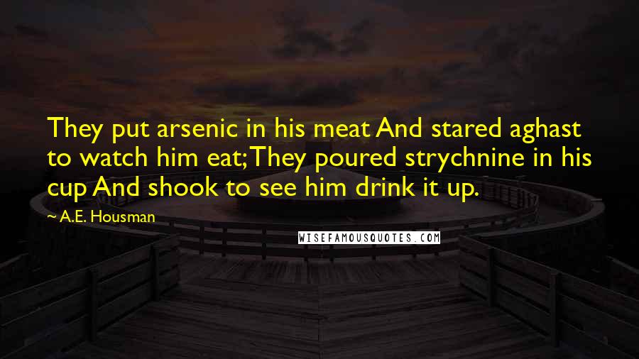 A.E. Housman quotes: They put arsenic in his meat And stared aghast to watch him eat; They poured strychnine in his cup And shook to see him drink it up.