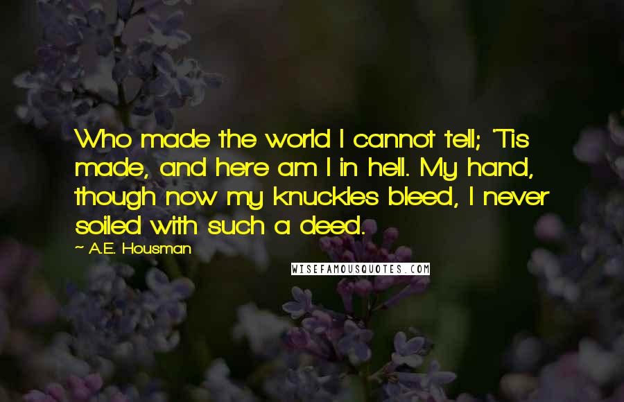 A.E. Housman quotes: Who made the world I cannot tell; 'Tis made, and here am I in hell. My hand, though now my knuckles bleed, I never soiled with such a deed. A.E. Housman quotes: Who made the world I cannot tell; 'Tis made, and here am I in hell. My hand, though now my knuckles bleed, I never soiled with such a deed.