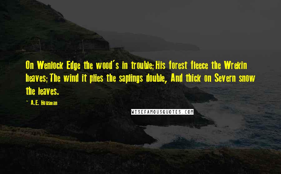 A.E. Housman quotes: On Wenlock Edge the wood's in trouble;His forest fleece the Wrekin heaves;The wind it plies the saplings double, And thick on Severn snow the leaves. A.E. Housman quotes: On Wenlock Edge the wood's in trouble;His forest fleece the Wrekin heaves;The wind it plies the saplings double, And thick on Severn snow the leaves.