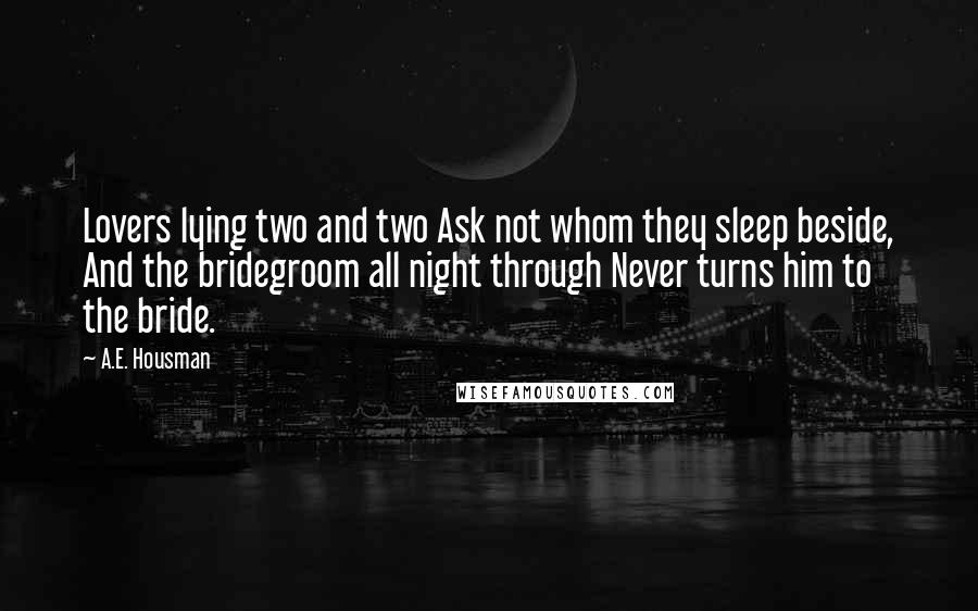 A.E. Housman quotes: Lovers lying two and two Ask not whom they sleep beside, And the bridegroom all night through Never turns him to the bride.