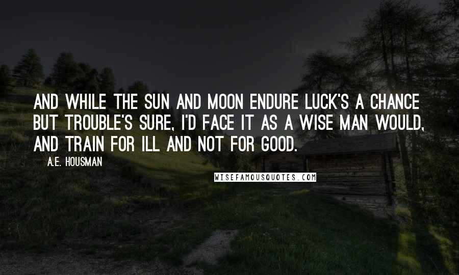 A.E. Housman quotes: And while the sun and moon endure Luck's a chance but trouble's sure, I'd face it as a wise man would, And train for ill and not for good. A.E. Housman quotes: And while the sun and moon endure Luck's a chance but trouble's sure, I'd face it as a wise man would, And train for ill and not for good.
