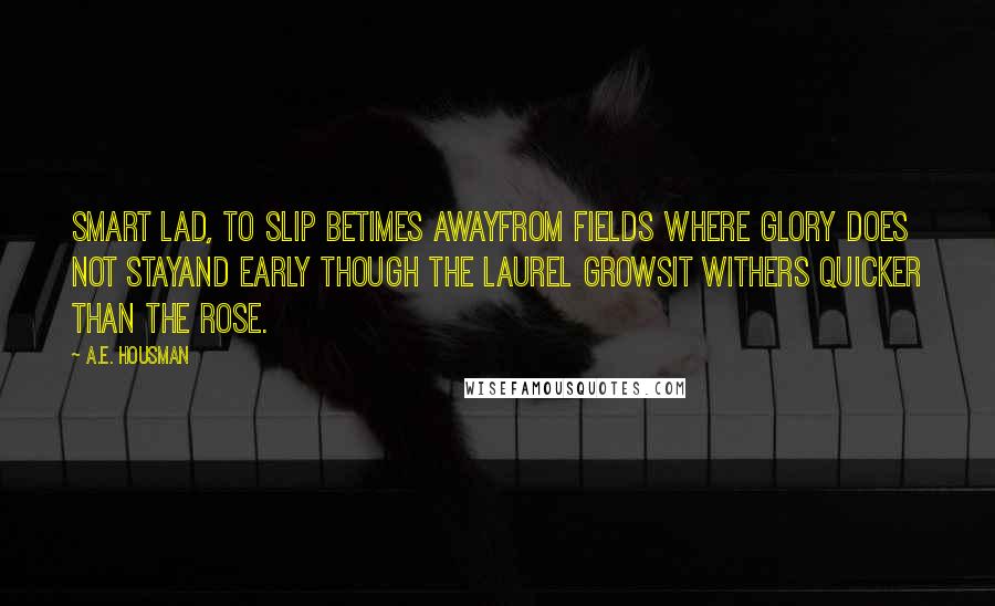 A.E. Housman quotes: Smart lad, to slip betimes awayFrom fields where glory does not stayAnd early though the laurel growsIt withers quicker than the rose. A.E. Housman quotes: Smart lad, to slip betimes awayFrom fields where glory does not stayAnd early though the laurel growsIt withers quicker than the rose.