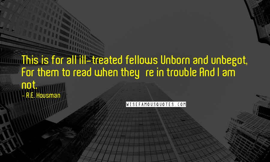 A.E. Housman quotes: This is for all ill-treated fellows Unborn and unbegot, For them to read when they're in trouble And I am not.