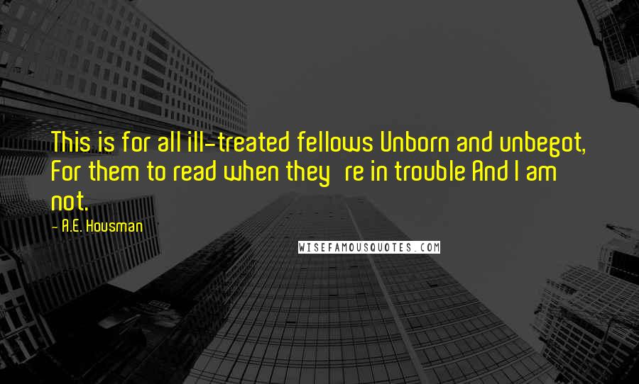 A.E. Housman quotes: This is for all ill-treated fellows Unborn and unbegot, For them to read when they're in trouble And I am not. A.E. Housman quotes: This is for all ill-treated fellows Unborn and unbegot, For them to read when they're in trouble And I am not.
