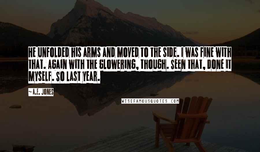 A.E. Jones quotes: He unfolded his arms and moved to the side. I was fine with that. Again with the glowering, though. Seen that, done it myself. So last year. A.E. Jones quotes: He unfolded his arms and moved to the side. I was fine with that. Again with the glowering, though. Seen that, done it myself. So last year.