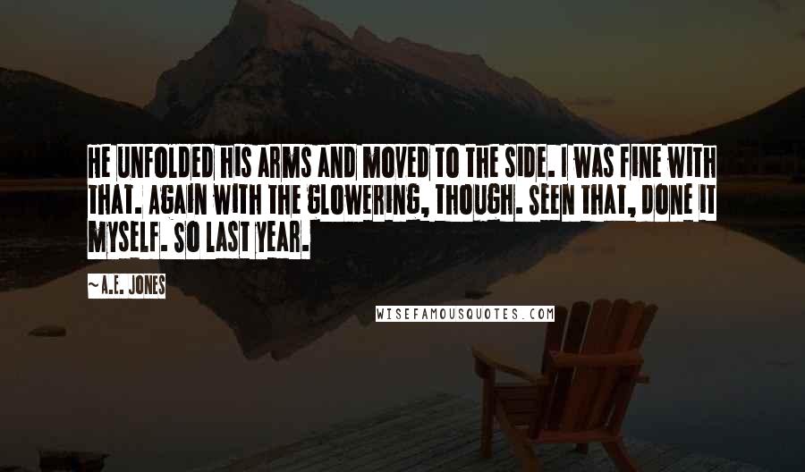 A.E. Jones quotes: He unfolded his arms and moved to the side. I was fine with that. Again with the glowering, though. Seen that, done it myself. So last year.