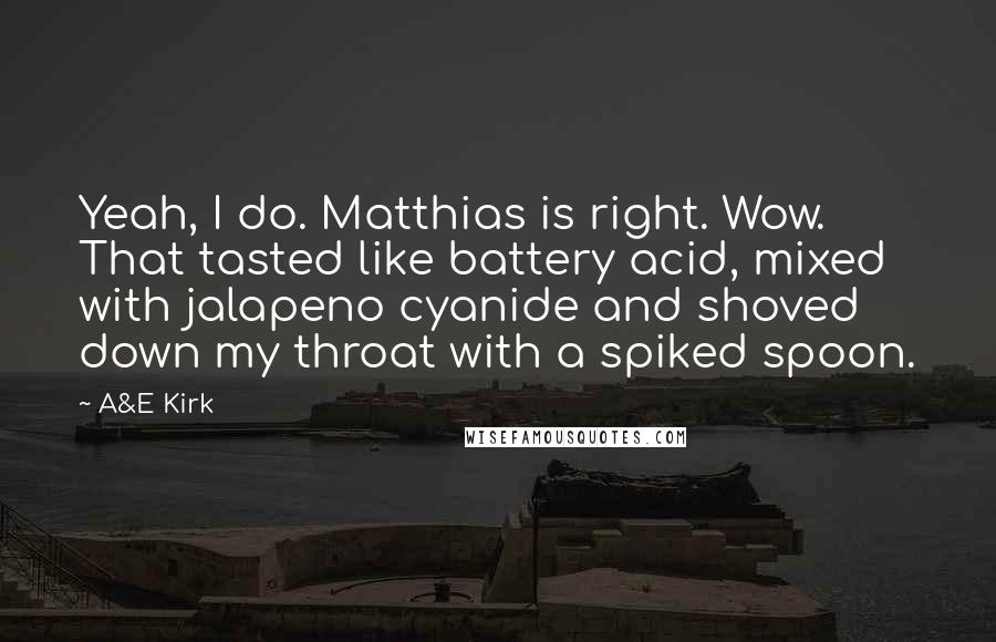 A&E Kirk quotes: Yeah, I do. Matthias is right. Wow. That tasted like battery acid, mixed with jalapeno cyanide and shoved down my throat with a spiked spoon.