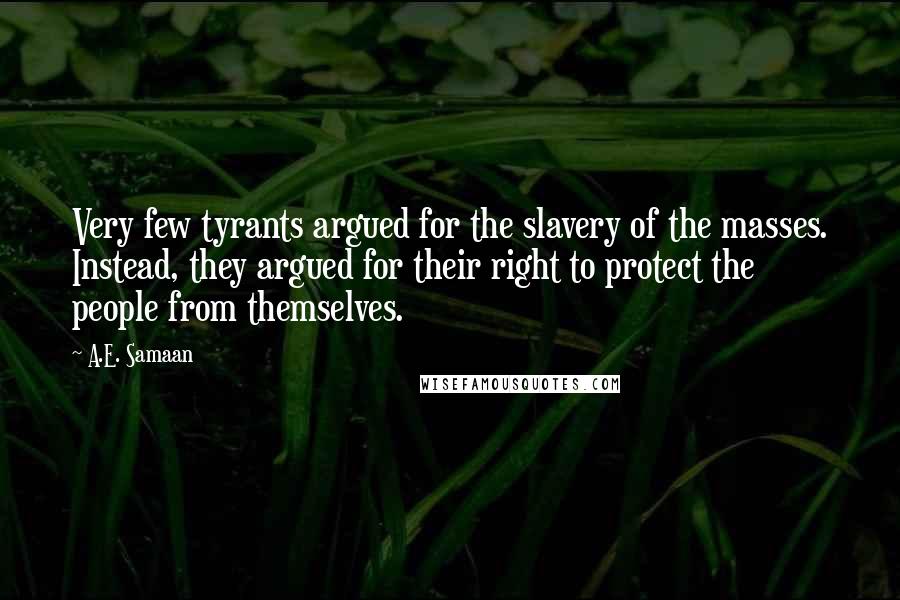 A.E. Samaan quotes: Very few tyrants argued for the slavery of the masses. Instead, they argued for their right to protect the people from themselves. A.E. Samaan quotes: Very few tyrants argued for the slavery of the masses. Instead, they argued for their right to protect the people from themselves.