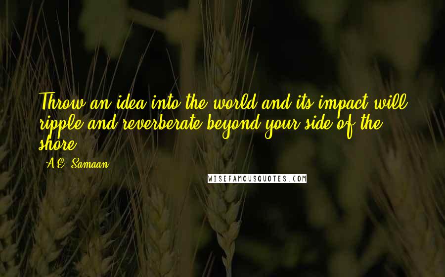 A.E. Samaan quotes: Throw an idea into the world and its impact will ripple and reverberate beyond your side of the shore. A.E. Samaan quotes: Throw an idea into the world and its impact will ripple and reverberate beyond your side of the shore.