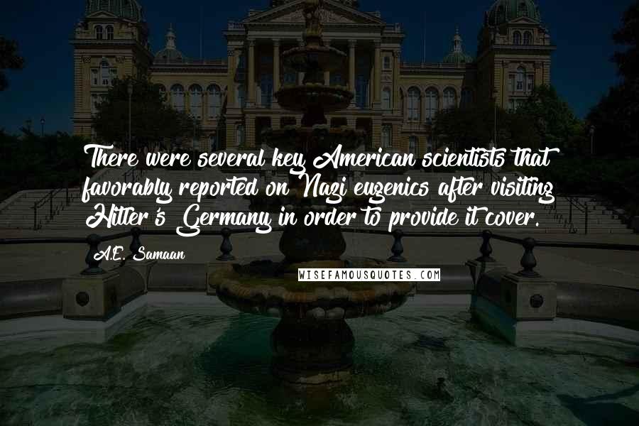 A.E. Samaan quotes: There were several key American scientists that favorably reported on Nazi eugenics after visiting Hitler's Germany in order to provide it cover. A.E. Samaan quotes: There were several key American scientists that favorably reported on Nazi eugenics after visiting Hitler's Germany in order to provide it cover.