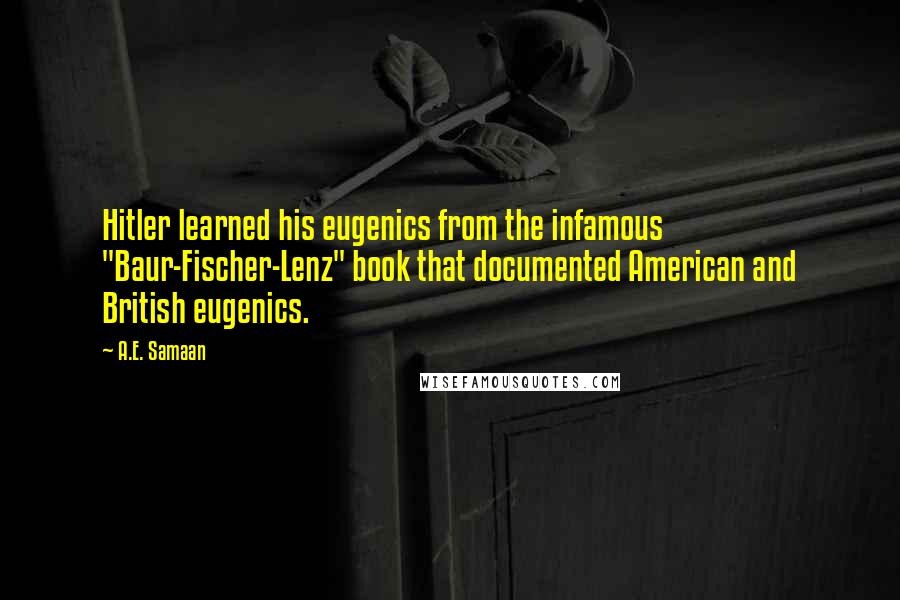 A.E. Samaan quotes: Hitler learned his eugenics from the infamous "Baur-Fischer-Lenz" book that documented American and British eugenics. A.E. Samaan quotes: Hitler learned his eugenics from the infamous "Baur-Fischer-Lenz" book that documented American and British eugenics.