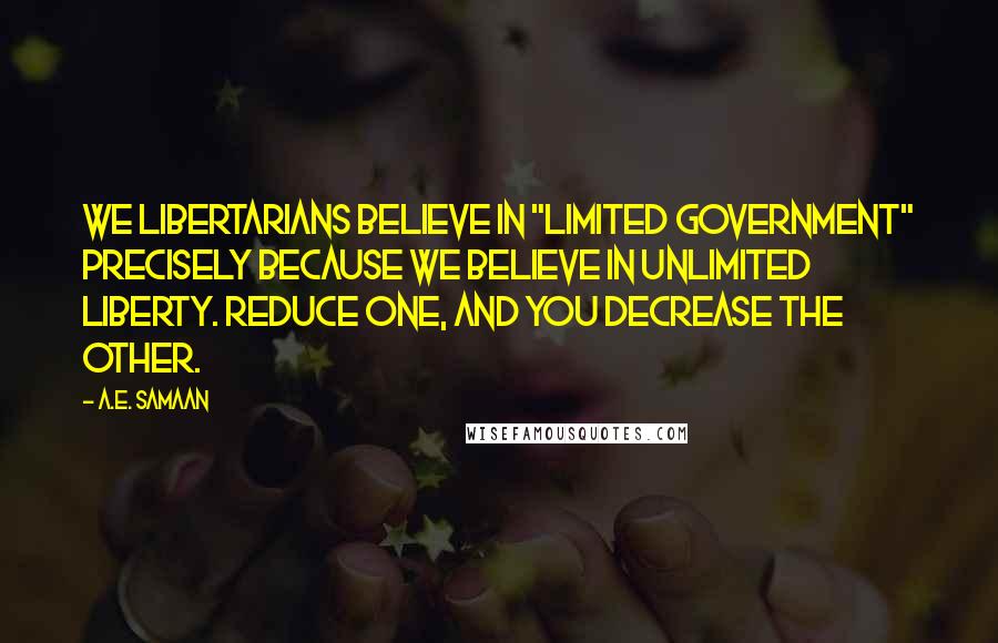 A.E. Samaan quotes: We Libertarians believe in "Limited Government" precisely because we believe in unlimited liberty. Reduce one, and you decrease the other. A.E. Samaan quotes: We Libertarians believe in "Limited Government" precisely because we believe in unlimited liberty. Reduce one, and you decrease the other.