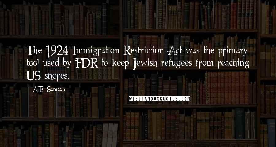 A.E. Samaan quotes: The 1924 Immigration Restriction Act was the primary tool used by FDR to keep Jewish refugees from reaching US shores. A.E. Samaan quotes: The 1924 Immigration Restriction Act was the primary tool used by FDR to keep Jewish refugees from reaching US shores.