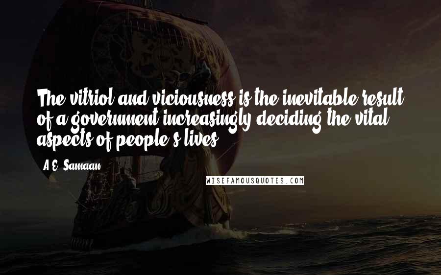 A.E. Samaan quotes: The vitriol and viciousness is the inevitable result of a government increasingly deciding the vital aspects of people's lives. A.E. Samaan quotes: The vitriol and viciousness is the inevitable result of a government increasingly deciding the vital aspects of people's lives.