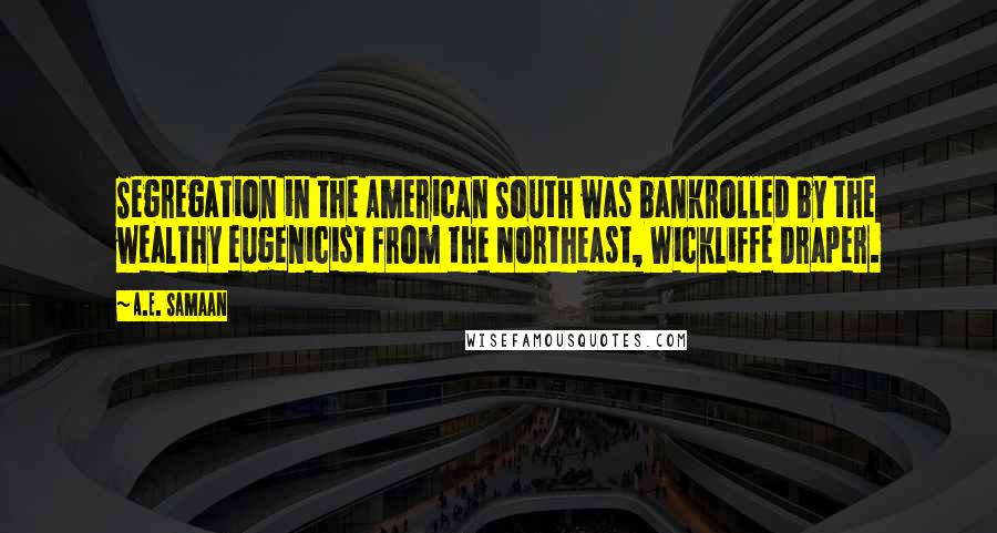 A.E. Samaan quotes: Segregation in the American South was bankrolled by the wealthy eugenicist from the Northeast, Wickliffe Draper. A.E. Samaan quotes: Segregation in the American South was bankrolled by the wealthy eugenicist from the Northeast, Wickliffe Draper.