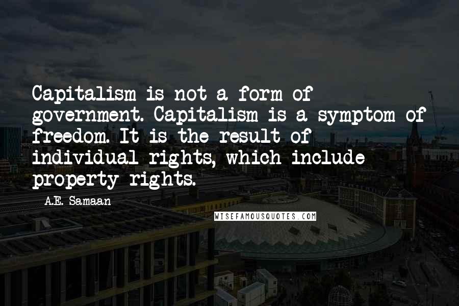 A.E. Samaan quotes: Capitalism is not a form of government. Capitalism is a symptom of freedom. It is the result of individual rights, which include property rights. A.E. Samaan quotes: Capitalism is not a form of government. Capitalism is a symptom of freedom. It is the result of individual rights, which include property rights.